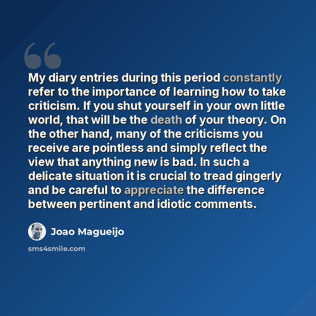“My diary entries during this period constantly refer to the importance of learning how to take criticism. If you shut yourself in your own little world, that will be the death of your theory. On the other hand, many of the criticisms you receive are pointless and simply reflect the view that…” quote by Joao Magueijo