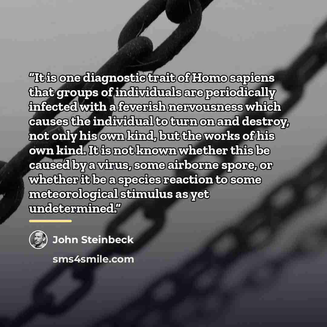 “It is one diagnostic trait of Homo sapiens that groups of individuals are periodically infected with a feverish nervousness which causes the individual to turn on and destroy, not only his own kind, but the works of his own kind. It is not known whether this be caused by a virus, some airborne…” quote by John Steinbeck