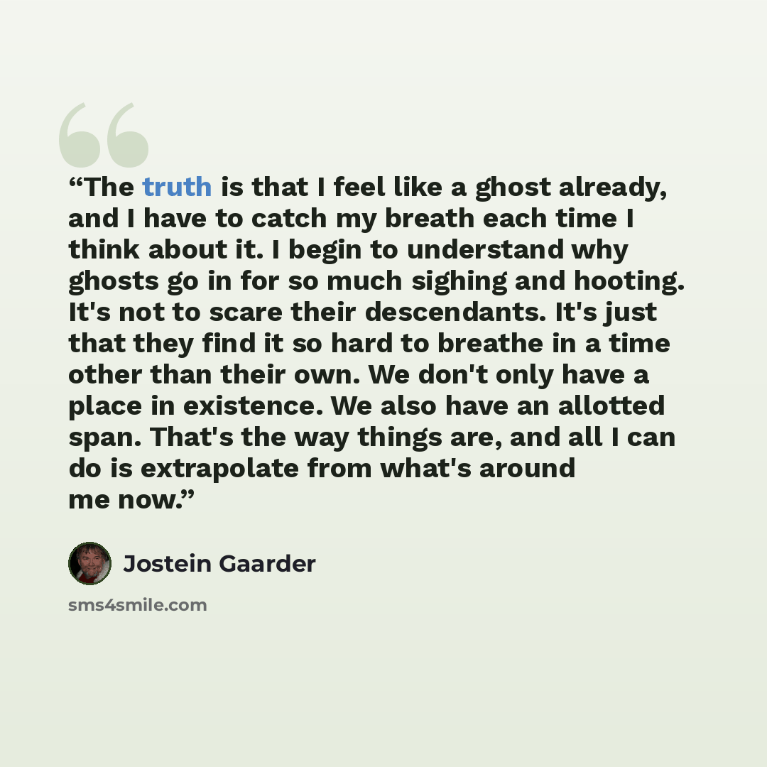 “The truth is that I feel like a ghost already, and I have to catch my breath each time I think about it. I begin to understand why ghosts go in for so much sighing and hooting. It's not to scare their descendants. It's just that they find it so hard to breathe in a time other than their own. We…” quote by Jostein Gaarder