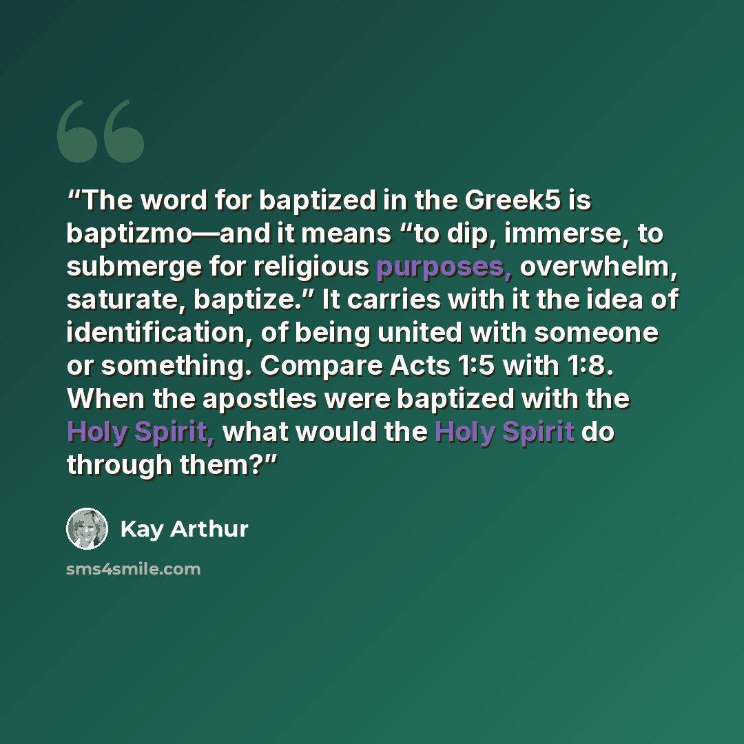 “The word for baptized in the Greek5 is baptizmo—and it means “to dip, immerse, to submerge for religious purposes, overwhelm, saturate, baptize.” It carries with it the idea of identification, of being united with someone or something. Compare Acts 1:5 with 1:8. When the apostles were baptized…” quote by Kay Arthur