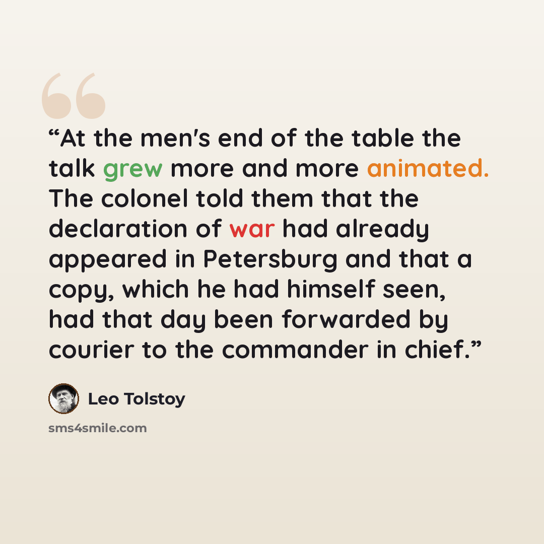 “At the men's end of the table the talk grew more and more animated. The colonel told them that the declaration of war had already appeared in Petersburg and that a copy, which he had himself seen, had that day been forwarded by courier to the commander in chief.” quote by Leo Tolstoy