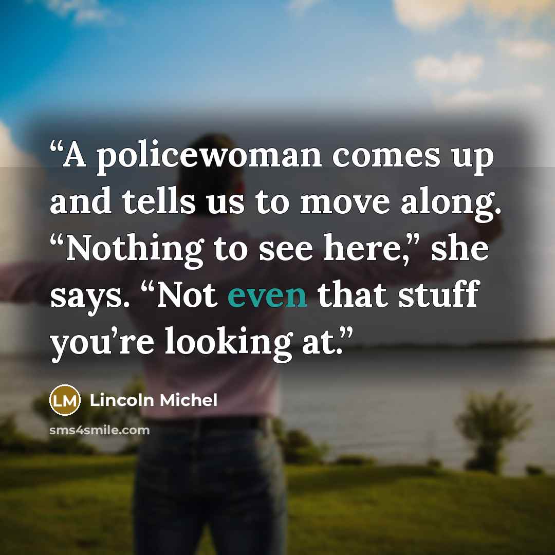 “A policewoman comes up and tells us to move along. “Nothing to see here,” she says. “Not even that stuff you’re looking at.” quote by Lincoln Michel