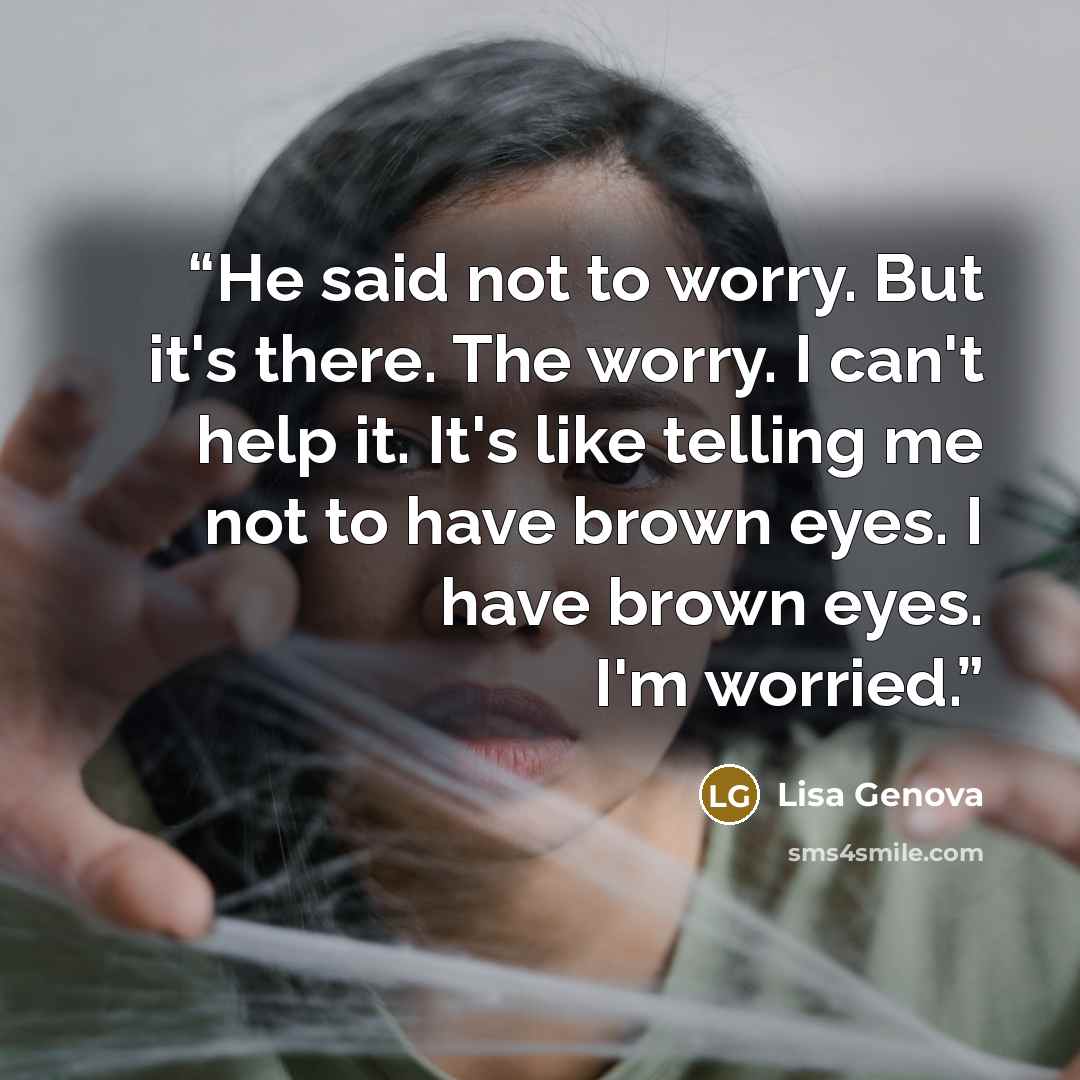 “He said not to worry. But it's there. The worry. I can't help it. It's like telling me not to have brown eyes. I have brown eyes. I'm worried.” quote by Lisa Genova