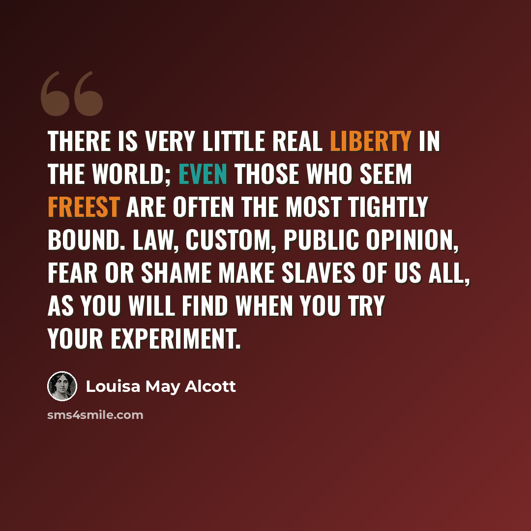 “There is very little real liberty in the world; even those who seem freest are often the most tightly bound. Law, custom, public opinion, fear or shame make slaves of us all, as you will find when you try your experiment.” quote by Louisa May Alcott