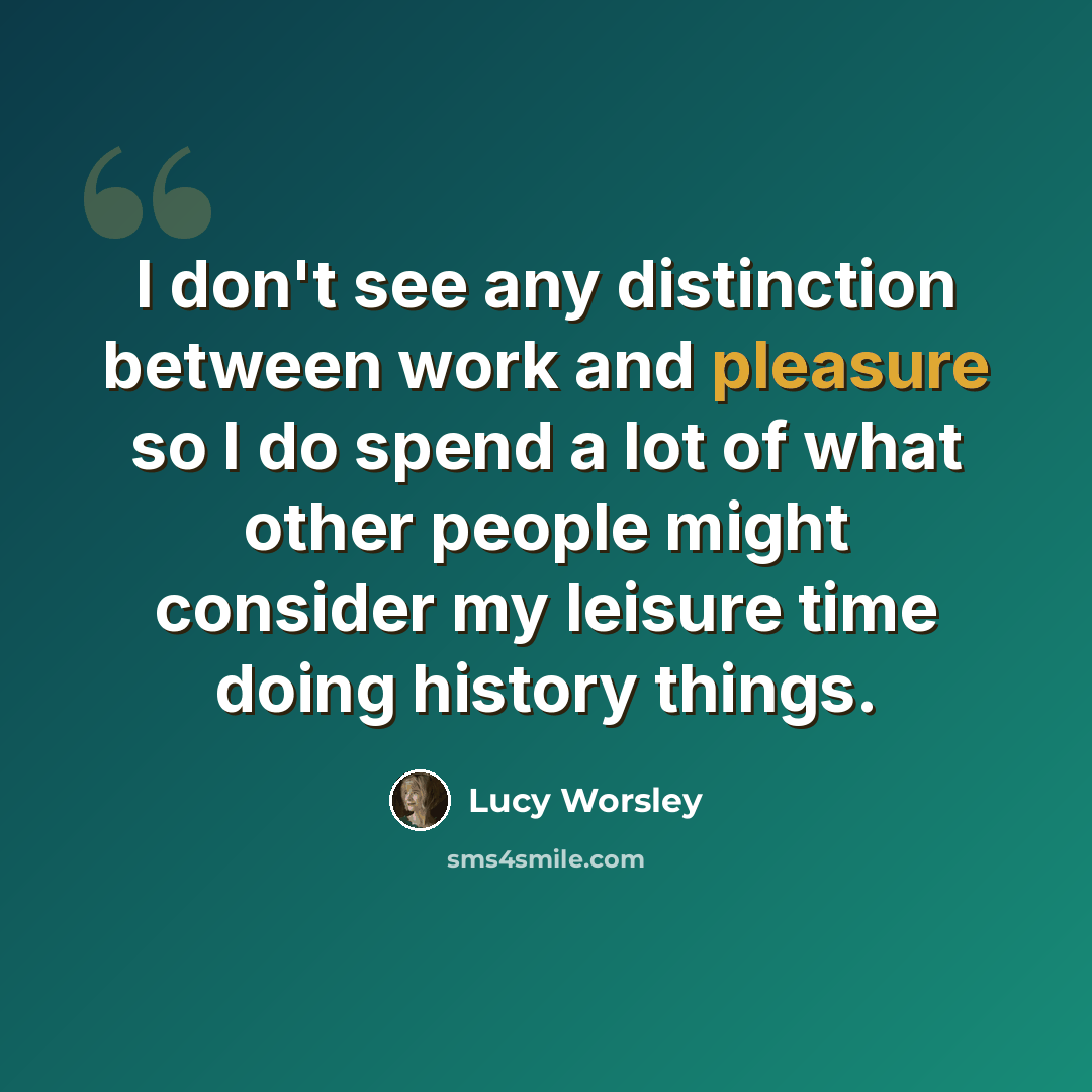 “I don't see any distinction between work and pleasure so I do spend a lot of what other people might consider my leisure time doing history things.” quote by Lucy Worsley