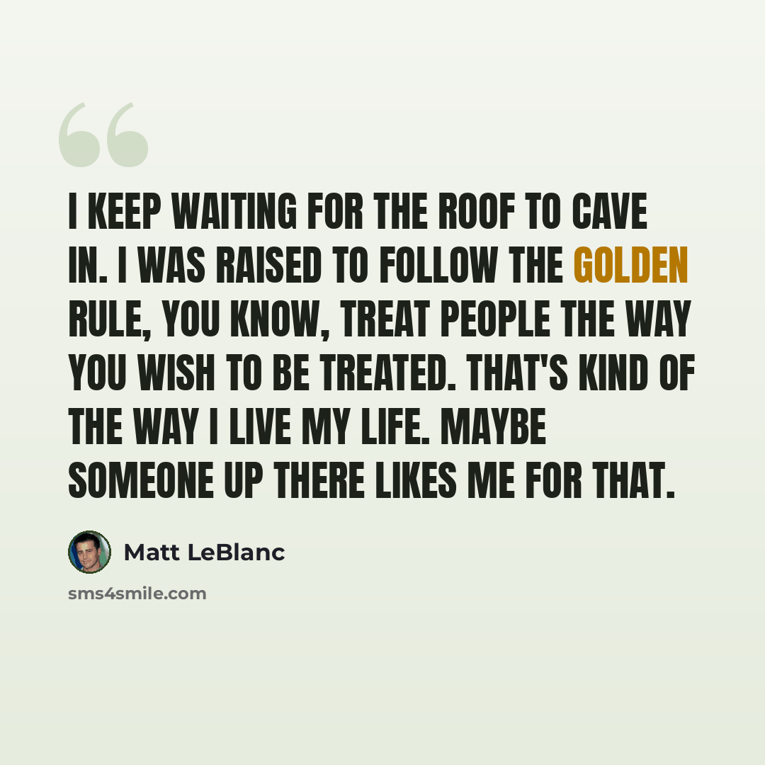 “I keep waiting for the roof to cave in. I was raised to follow the Golden Rule, you know, treat people the way you wish to be treated. That's kind of the way I live my life. Maybe someone up there likes me for that.” quote by Matt LeBlanc