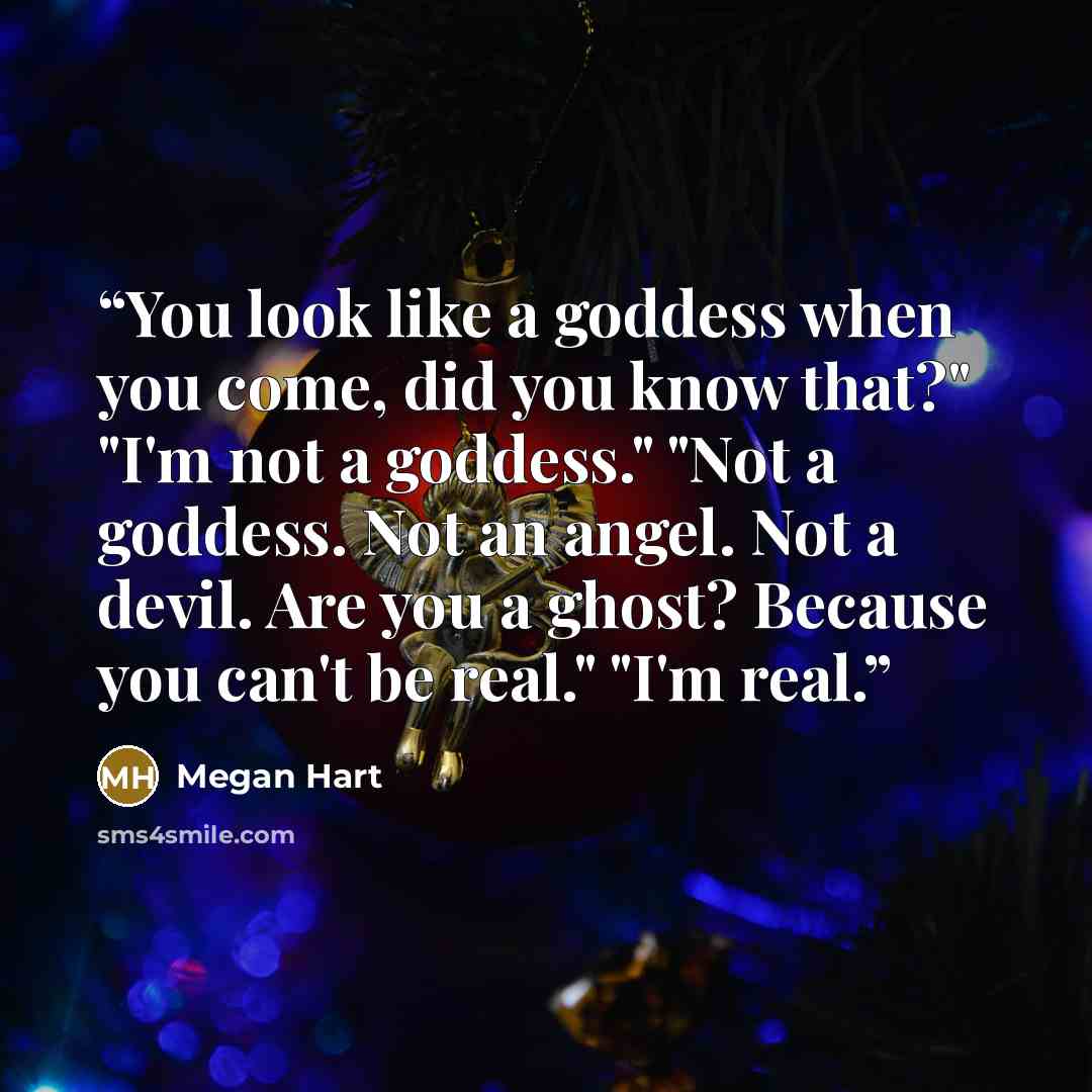 “You look like a goddess when you come, did you know that?" "I'm not a goddess." "Not a goddess. Not an angel. Not a devil. Are you a ghost? Because you can't be real." "I'm real.” quote by Megan Hart