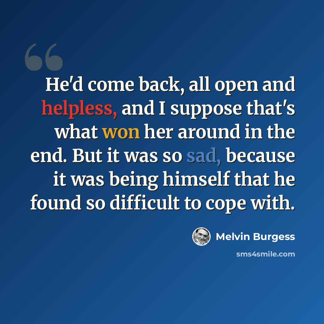 “He'd come back, all open and helpless, and I suppose that's what won her around in the end. But it was so sad, because it was being himself that he found so difficult to cope with.” quote by Melvin Burgess