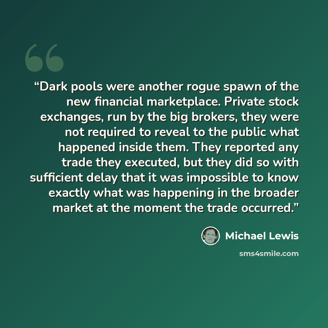 “Dark pools were another rogue spawn of the new financial marketplace. Private stock exchanges, run by the big brokers, they were not required to reveal to the public what happened inside them. They reported any trade they executed, but they did so with sufficient delay that it was impossible to…” quote by Michael Lewis