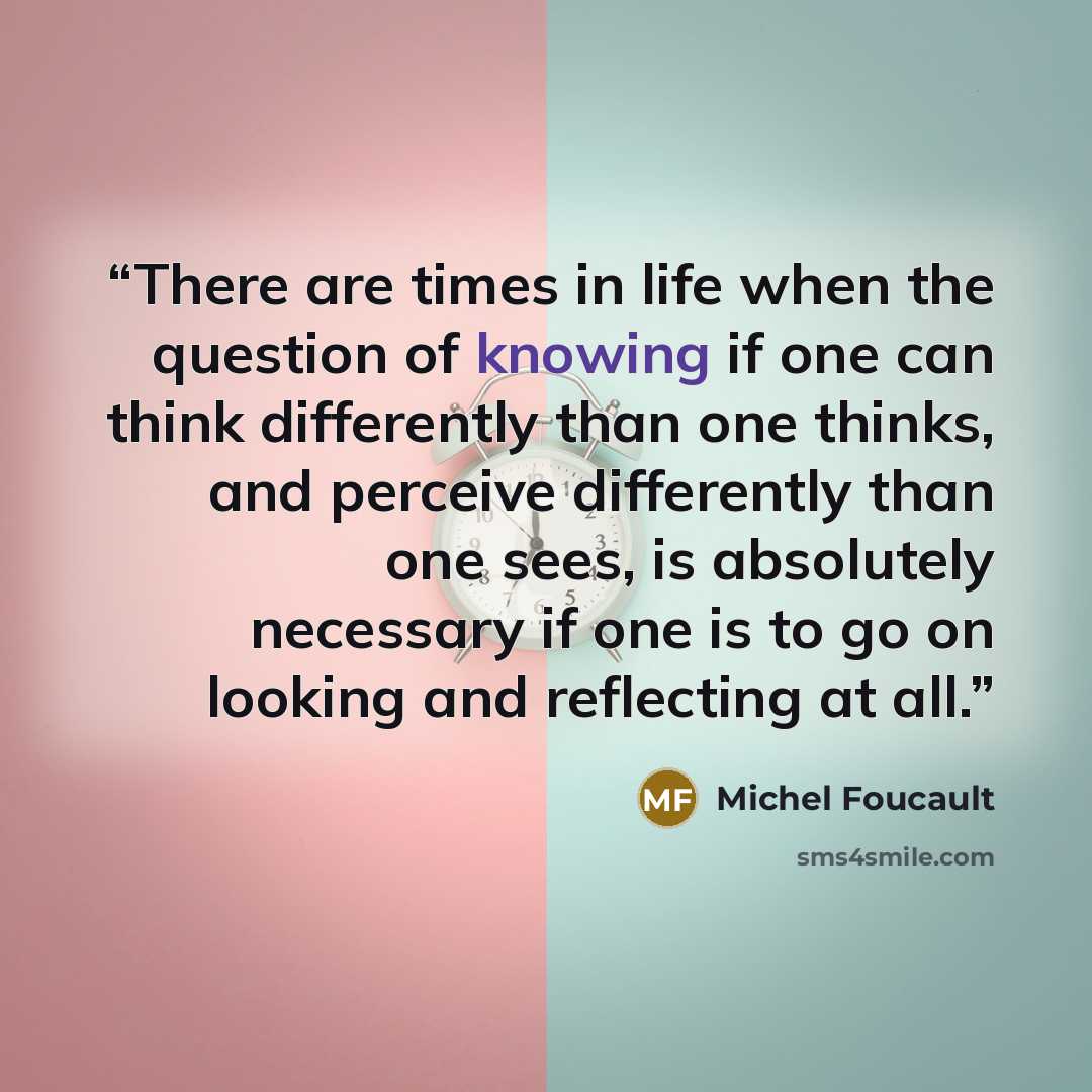 “There are times in life when the question of knowing if one can think differently than one thinks, and perceive differently than one sees, is absolutely necessary if one is to go on looking and reflecting at all.” quote by Michel Foucault
