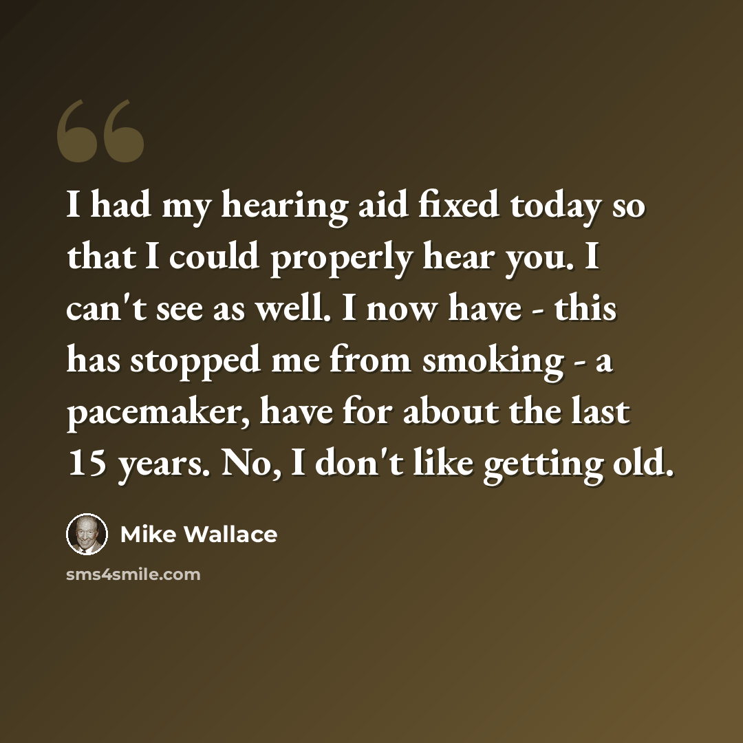 “I had my hearing aid fixed today so that I could properly hear you. I can't see as well. I now have - this has stopped me from smoking - a pacemaker, have for about the last 15 years. No, I don't like getting old.” quote by Mike Wallace