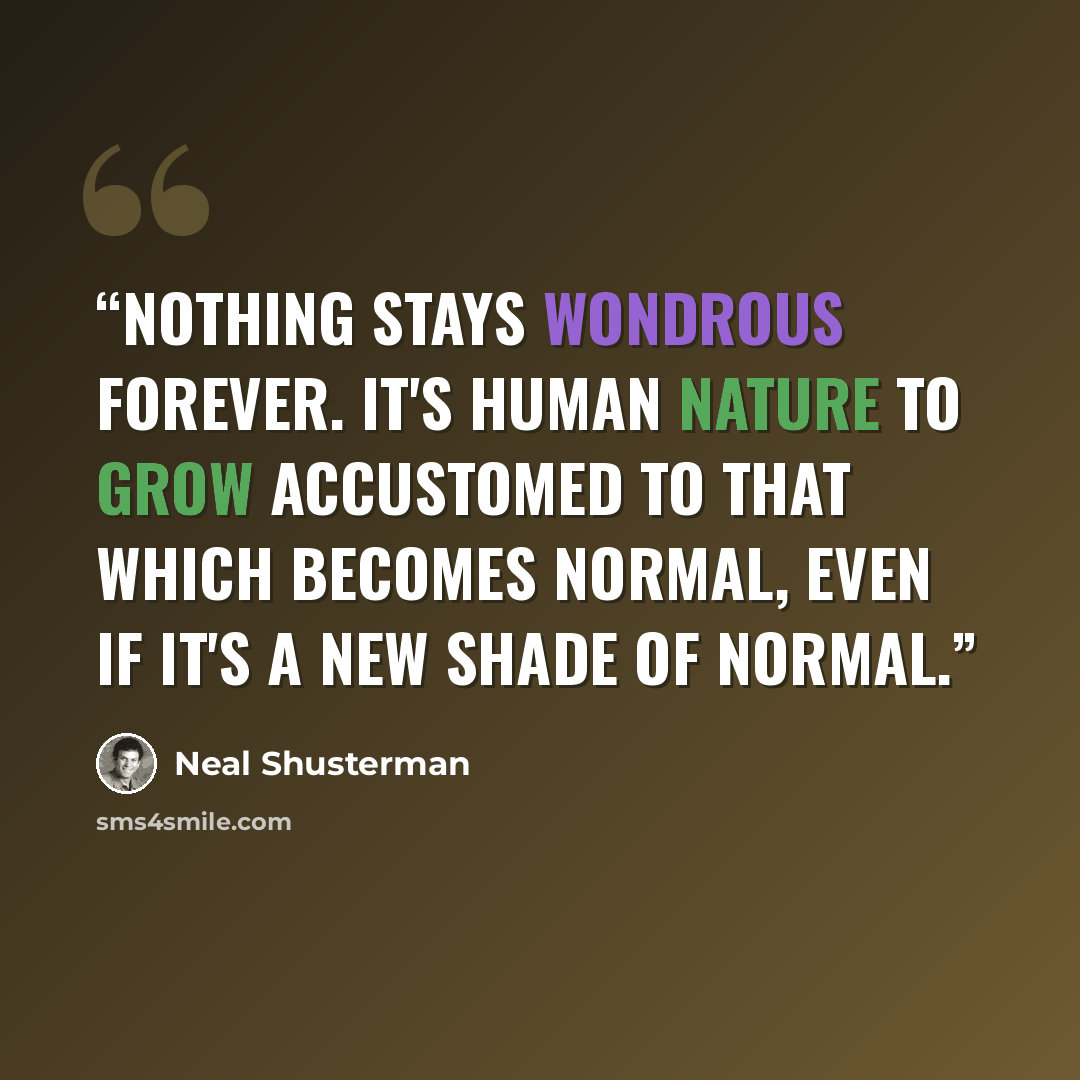 “Nothing stays wondrous forever. It's human nature to grow accustomed to that which becomes normal, even if it's a new shade of normal.” quote by Neal Shusterman
