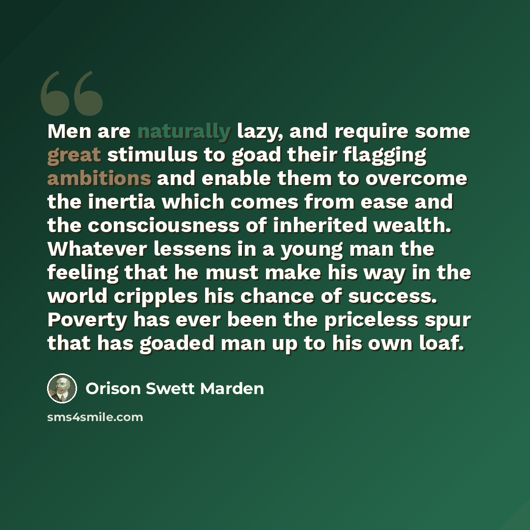 “Men are naturally lazy, and require some great stimulus to goad their flagging ambitions and enable them to overcome the inertia which comes from ease and the consciousness of inherited wealth. Whatever lessens in a young man the feeling that he must make his way in the world cripples his chance…” quote by Orison Swett Marden