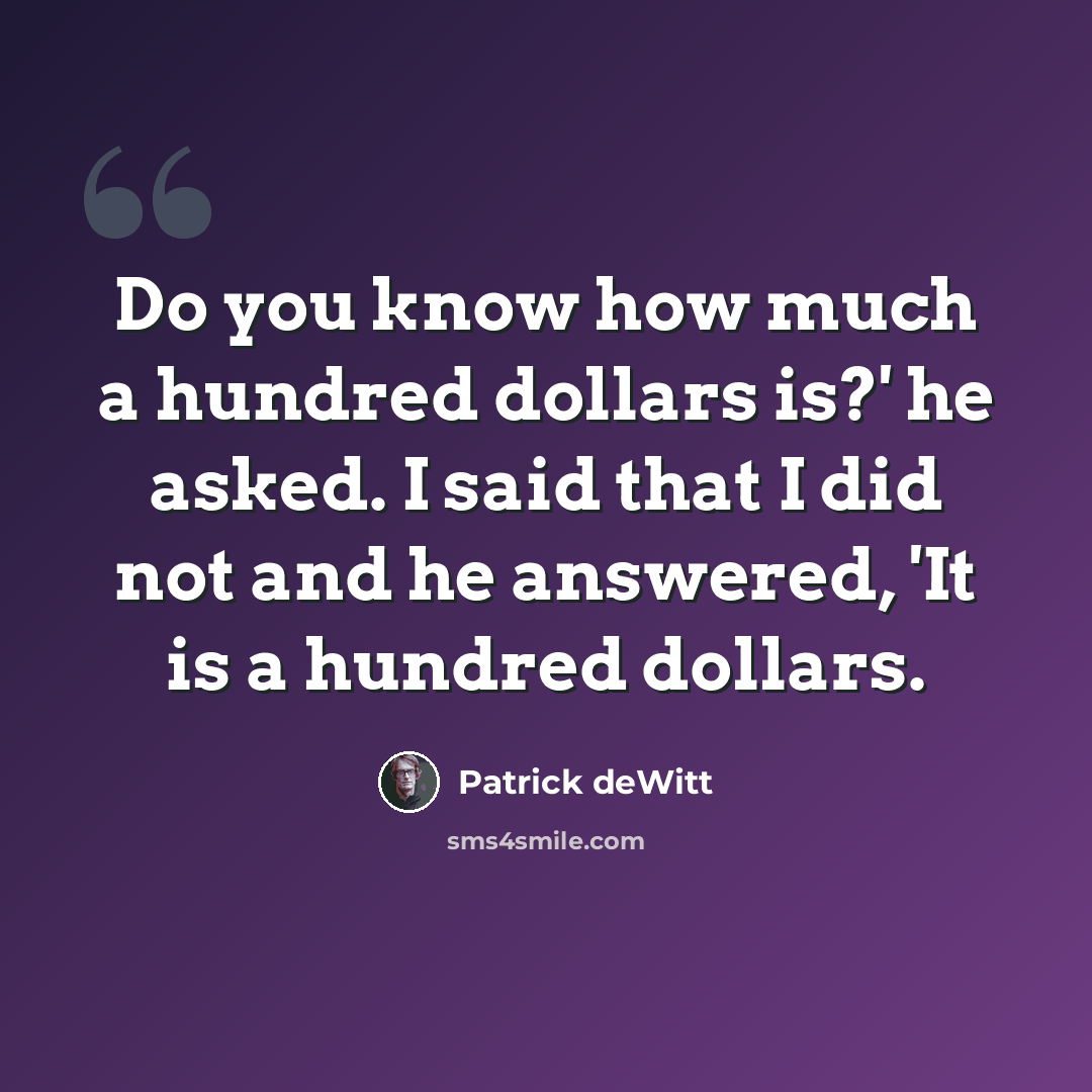 “Do you know how much a hundred dollars is?' he asked. I said that I did not and he answered, 'It is a hundred dollars.” quote by Patrick deWitt