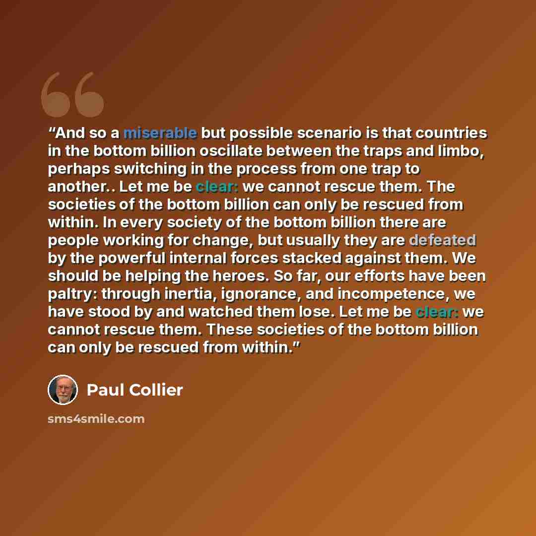 “And so a miserable but possible scenario is that countries in the bottom billion oscillate between the traps and limbo, perhaps switching in the process from one trap to another.. Let me be clear: we cannot rescue them. The societies of the bottom billion can only be rescued from within. In every…” quote by Paul Collier