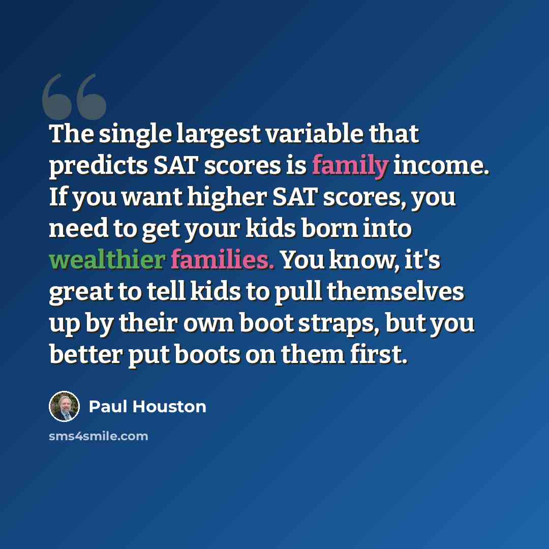 “The single largest variable that predicts SAT scores is family income. If you want higher SAT scores, you need to get your kids born into wealthier families. You know, it's great to tell kids to pull themselves up by their own boot straps, but you better put boots on them first.” quote by Paul Houston