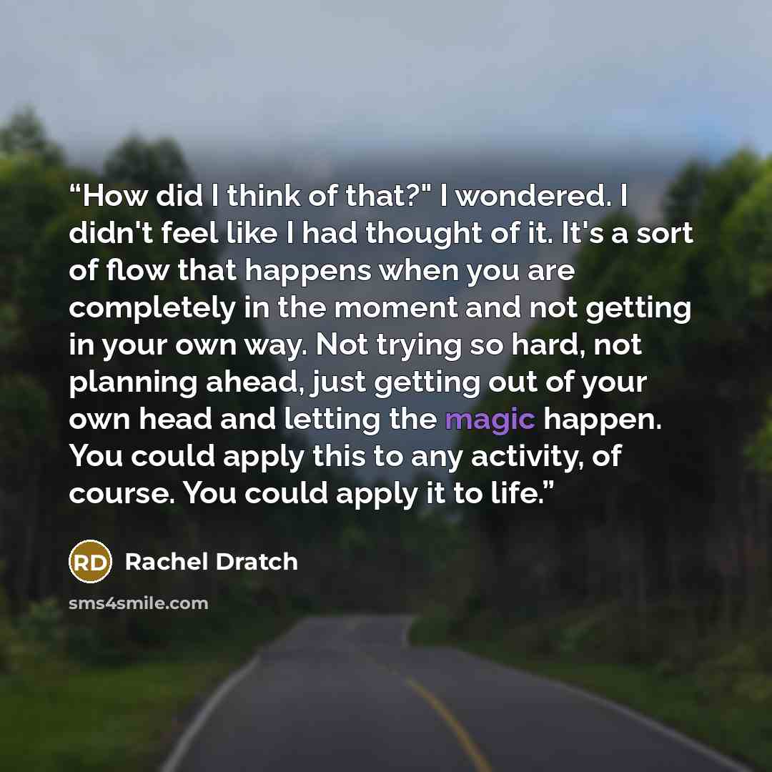 “How did I think of that?" I wondered. I didn't feel like I had thought of it. It's a sort of flow that happens when you are completely in the moment and not getting in your own way. Not trying so hard, not planning ahead, just getting out of your own head and letting the magic happen. You could…” quote by Rachel Dratch