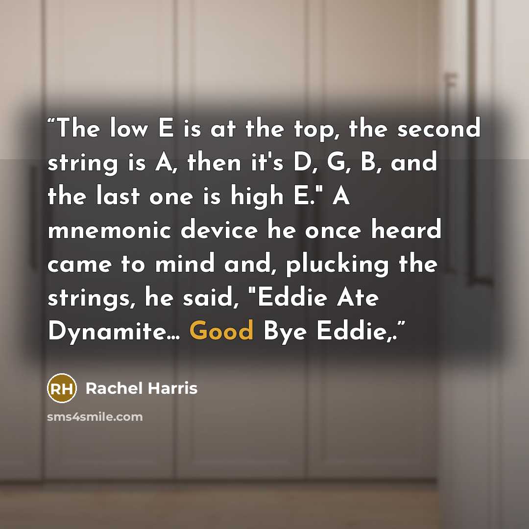 “The low E is at the top, the second string is A, then it's D, G, B, and the last one is high E." A mnemonic device he once heard came to mind and, plucking the strings, he said, "Eddie Ate Dynamite... Good Bye Eddie,.” quote by Rachel Harris