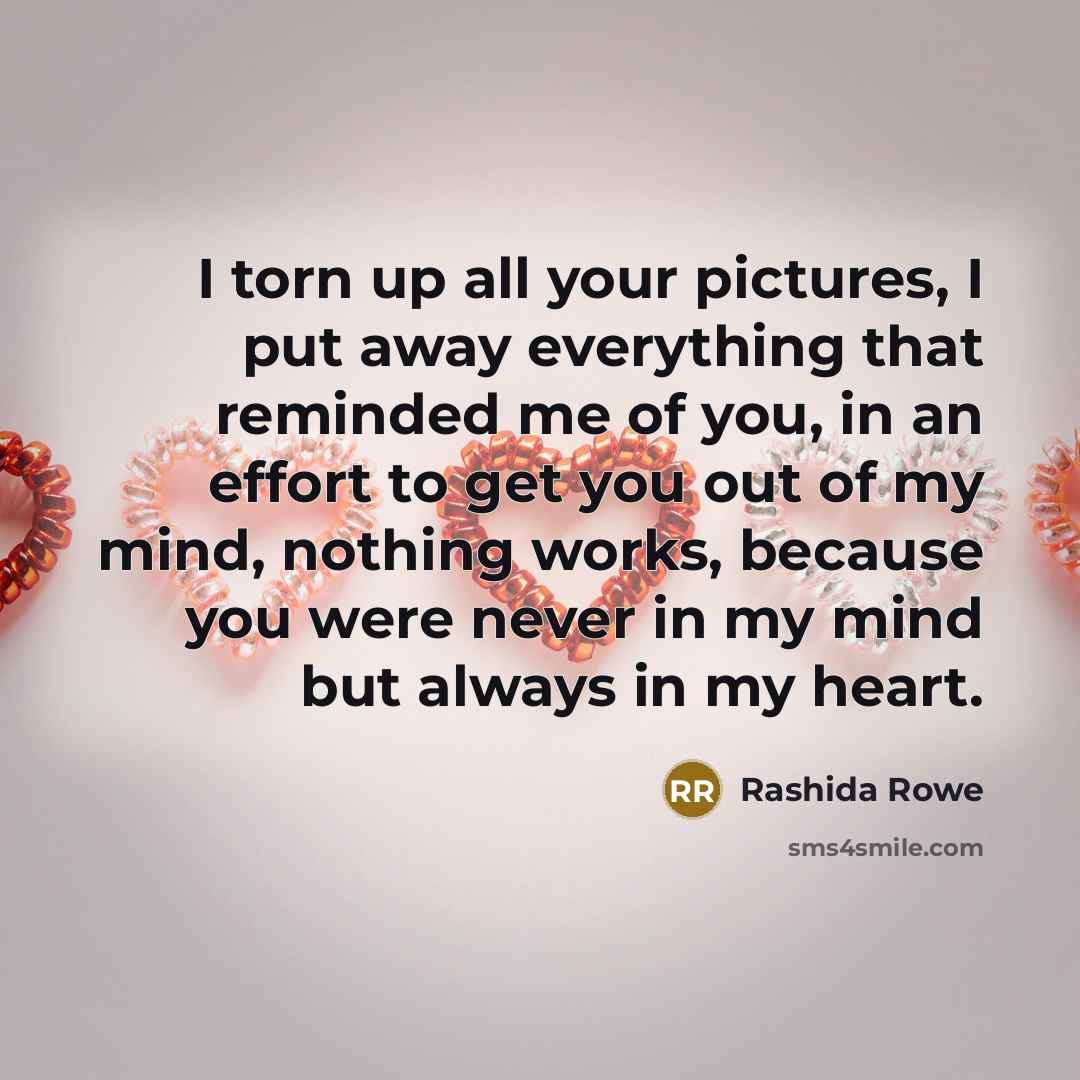 “I torn up all your pictures, I put away everything that reminded me of you, in an effort to get you out of my mind, nothing works, because you were never in my mind but always in my heart.” quote by Rashida Rowe