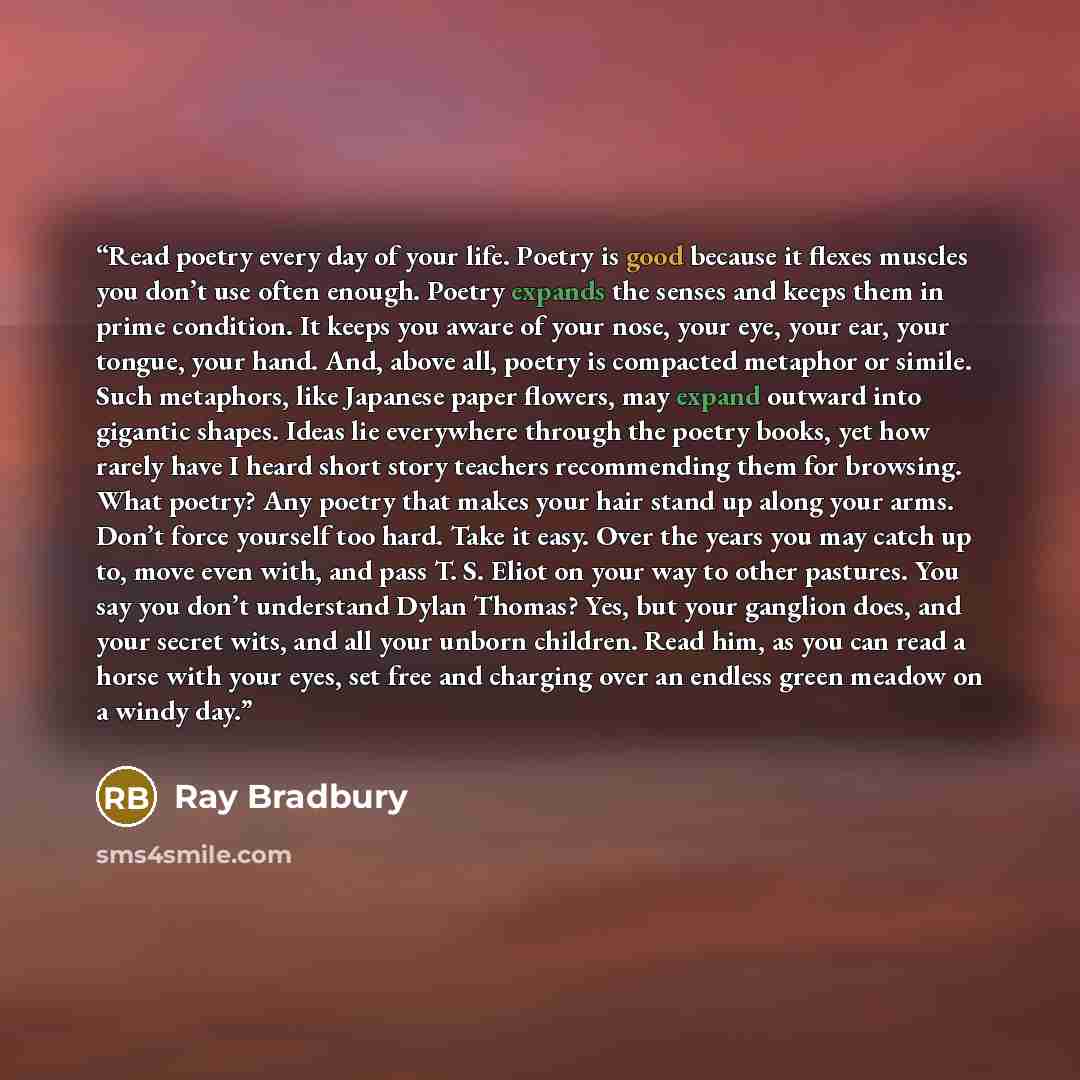 “Read poetry every day of your life. Poetry is good because it flexes muscles you don’t use often enough. Poetry expands the senses and keeps them in prime condition. It keeps you aware of your nose, your eye, your ear, your tongue, your hand. And, above all, poetry is compacted metaphor or simile…” quote by Ray Bradbury
