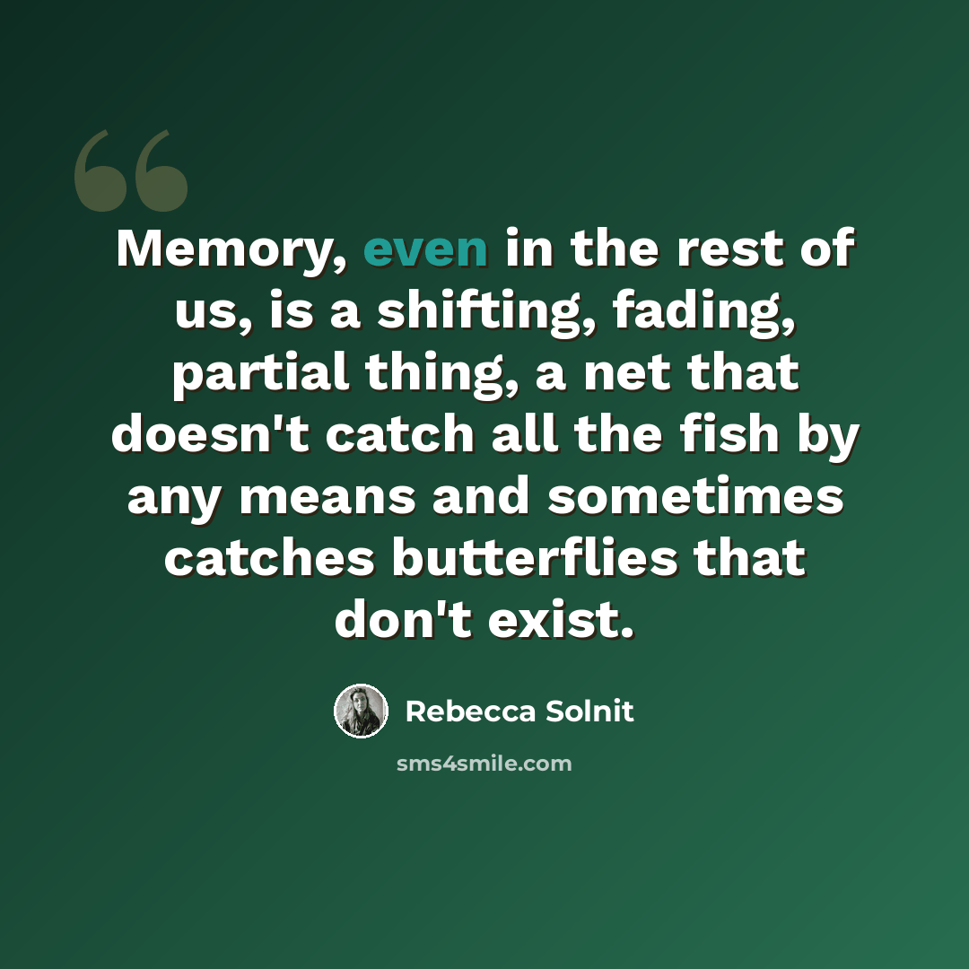 “Memory, even in the rest of us, is a shifting, fading, partial thing, a net that doesn't catch all the fish by any means and sometimes catches butterflies that don't exist.” quote by Rebecca Solnit
