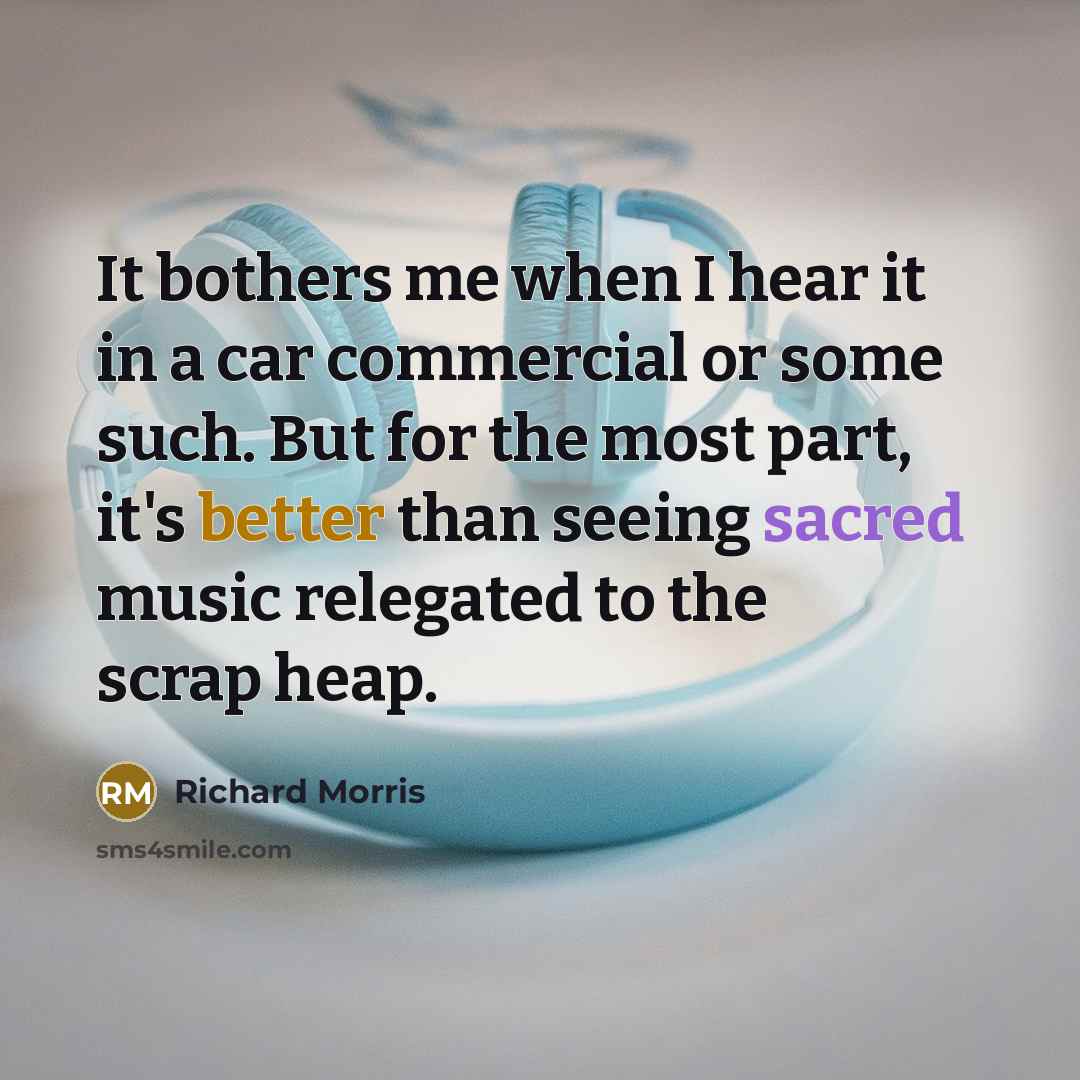 “It bothers me when I hear it in a car commercial or some such. But for the most part, it's better than seeing sacred music relegated to the scrap heap.” quote by Richard Morris