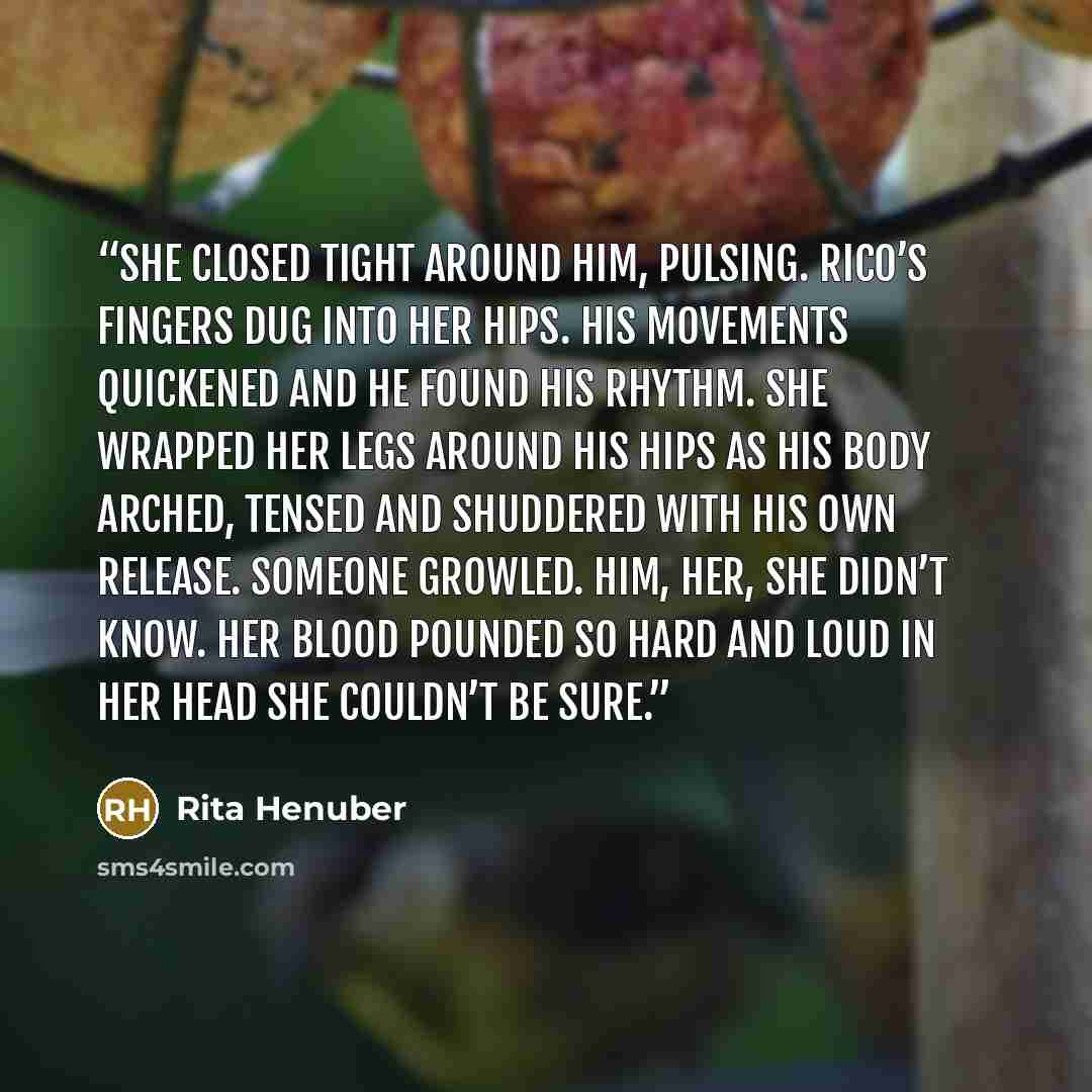 “She closed tight around him, pulsing. Rico’s fingers dug into her hips. His movements quickened and he found his rhythm. She wrapped her legs around his hips as his body arched, tensed and shuddered with his own release. Someone growled. Him, her, she didn’t know. Her blood pounded so hard and…” quote by Rita Henuber