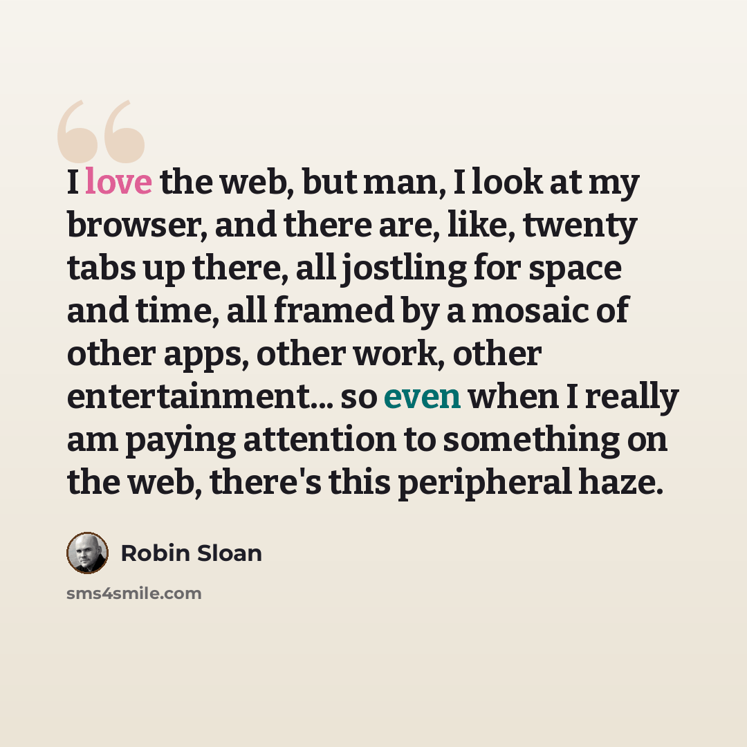 “I love the web, but man, I look at my browser, and there are, like, twenty tabs up there, all jostling for space and time, all framed by a mosaic of other apps, other work, other entertainment... so even when I really am paying attention to something on the web, there's this peripheral haze.” quote by Robin Sloan