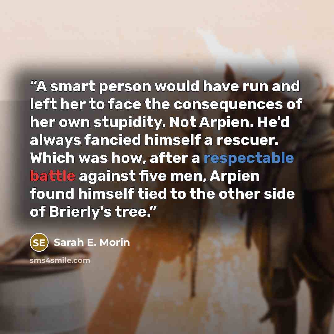 “A smart person would have run and left her to face the consequences of her own stupidity. Not Arpien. He'd always fancied himself a rescuer. Which was how, after a respectable battle against five men, Arpien found himself tied to the other side of Brierly's tree.” quote by Sarah E. Morin
