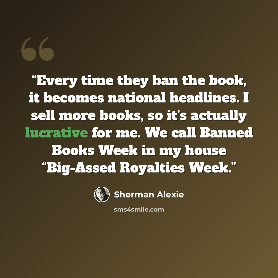 “Every time they ban the book, it becomes national headlines. I sell more books, so it’s actually lucrative for me. We call Banned Books Week in my house “Big-Assed Royalties Week.” quote by Sherman Alexie