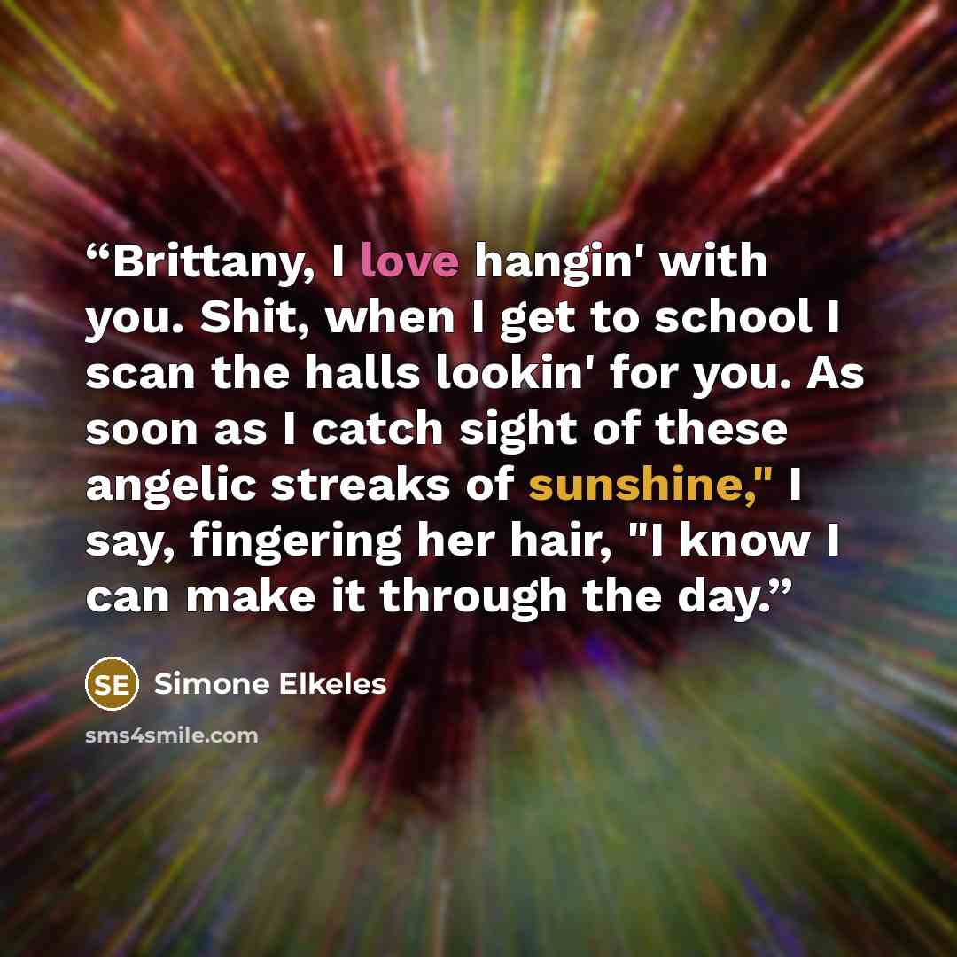 “Brittany, I love hangin' with you. Shit, when I get to school I scan the halls lookin' for you. As soon as I catch sight of these angelic streaks of sunshine," I say, fingering her hair, "I know I can make it through the day.” quote by Simone Elkeles