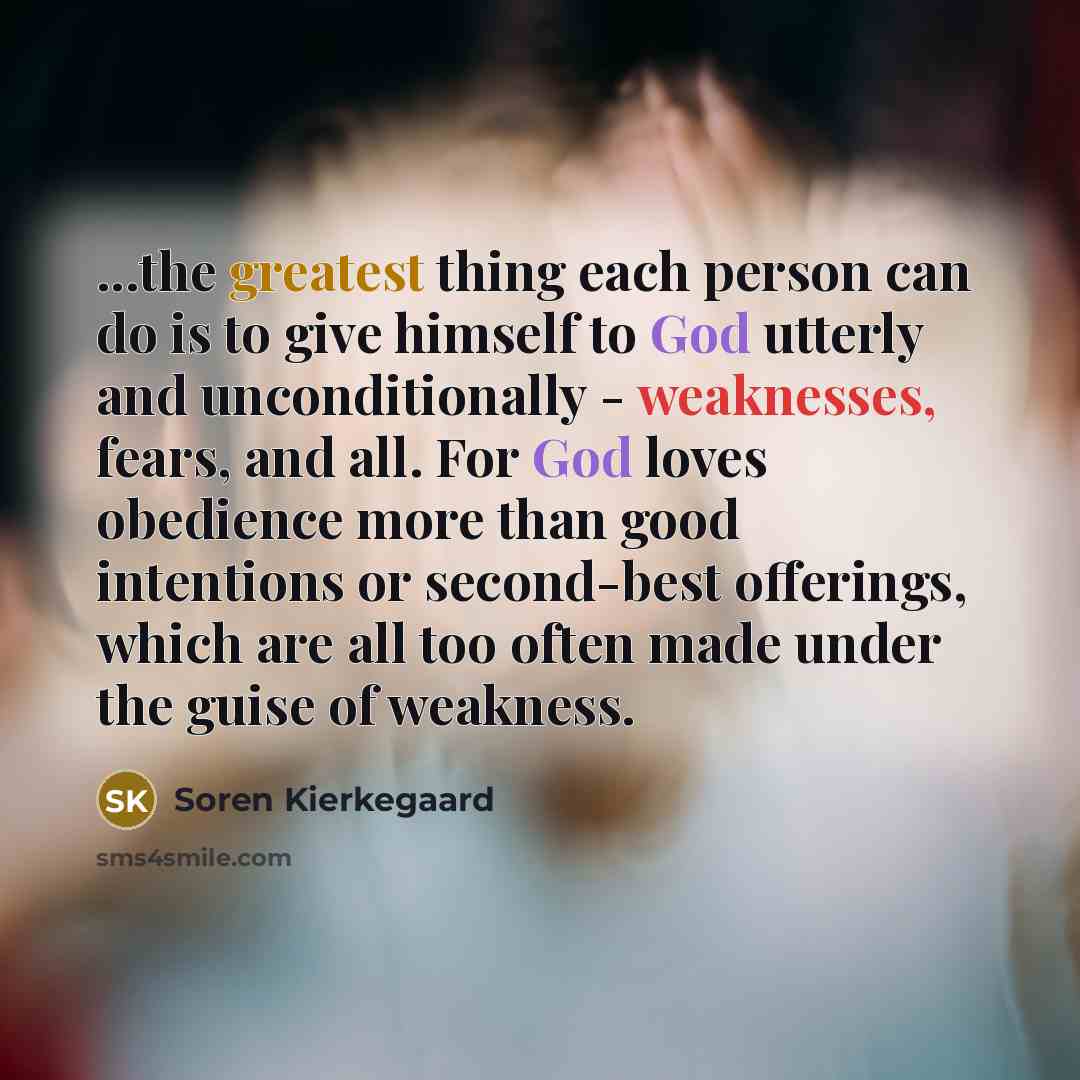 “...the greatest thing each person can do is to give himself to God utterly and unconditionally - weaknesses, fears, and all. For God loves obedience more than good intentions or second-best offerings, which are all too often made under the guise of weakness.” quote by Soren Kierkegaard
