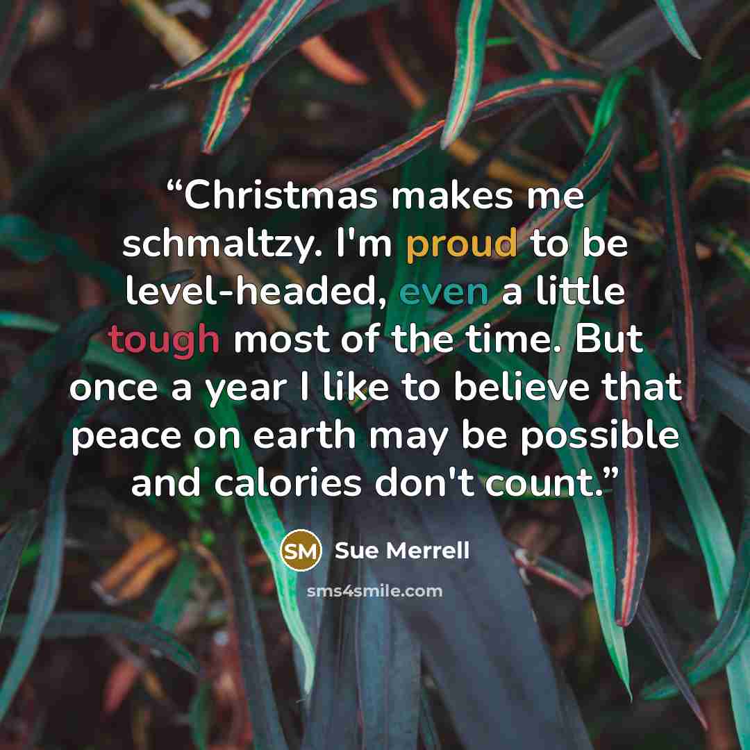 “Christmas makes me schmaltzy. I'm proud to be level-headed, even a little tough most of the time. But once a year I like to believe that peace on earth may be possible and calories don't count.” quote by Sue Merrell