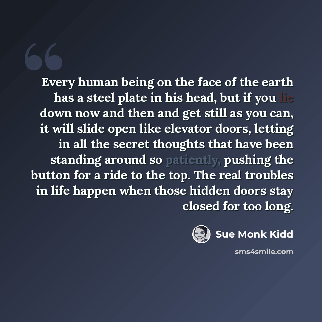 “Every human being on the face of the earth has a steel plate in his head, but if you lie down now and then and get still as you can, it will slide open like elevator doors, letting in all the secret thoughts that have been standing around so patiently, pushing the button for a ride to the top. The…” quote by Sue Monk Kidd