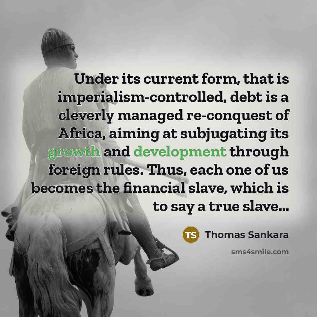 “Under its current form, that is imperialism-controlled, debt is a cleverly managed re-conquest of Africa, aiming at subjugating its growth and development through foreign rules. Thus, each one of us becomes the financial slave, which is to say a true slave…” quote by Thomas Sankara