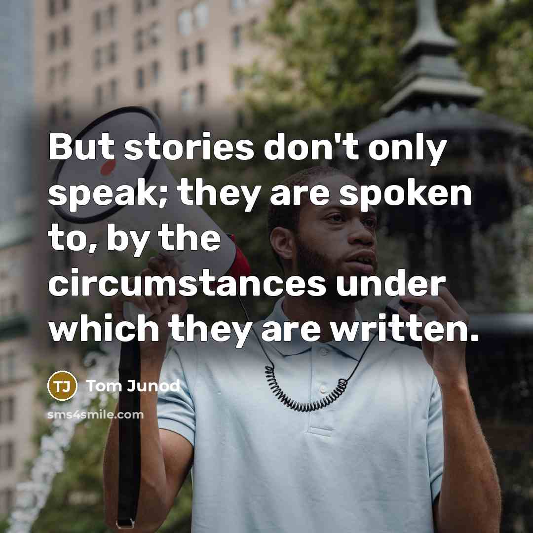 “But stories don't only speak; they are spoken to, by the circumstances under which they are written.” quote by Tom Junod