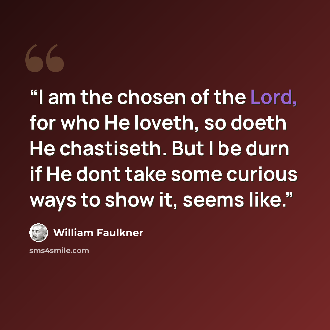“I am the chosen of the Lord, for who He loveth, so doeth He chastiseth. But I be durn if He dont take some curious ways to show it, seems like.” quote by William Faulkner