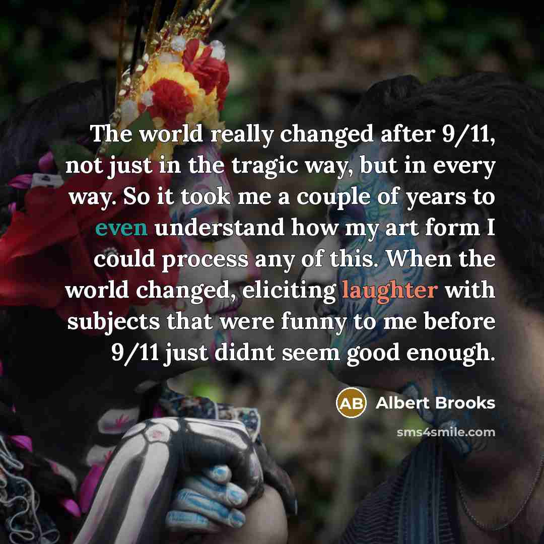 “The world really changed after 9/11, not just in the tragic way, but in every way. So it took me a couple of years to even understand how my art form I could process any of this. When the world changed, eliciting laughter with subjects that were funny to me before 9/11 just didnt seem good enough.” quote by Albert Brooks