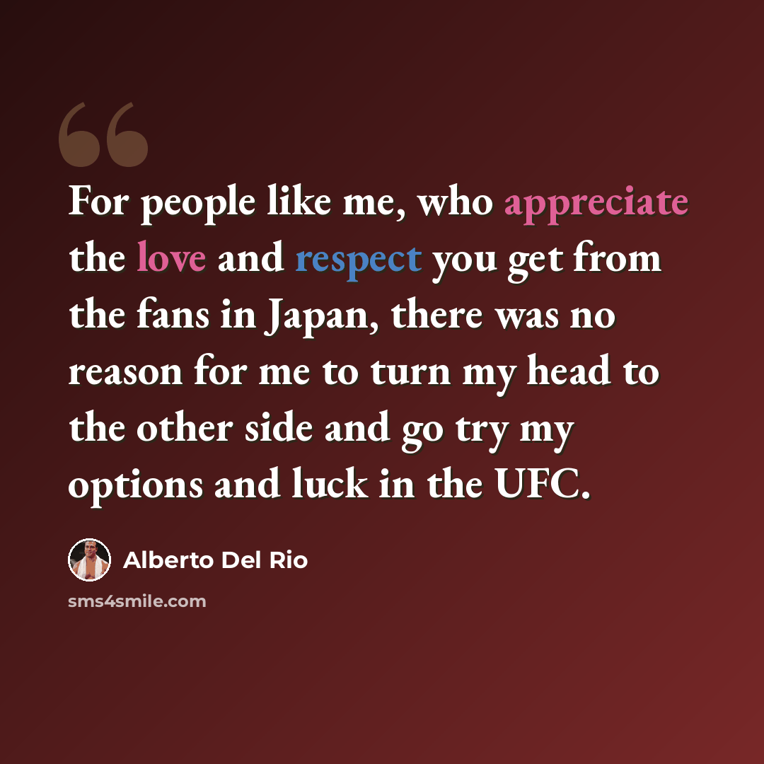 “For people like me, who appreciate the love and respect you get from the fans in Japan, there was no reason for me to turn my head to the other side and go try my options and luck in the UFC.” quote by Alberto Del Rio