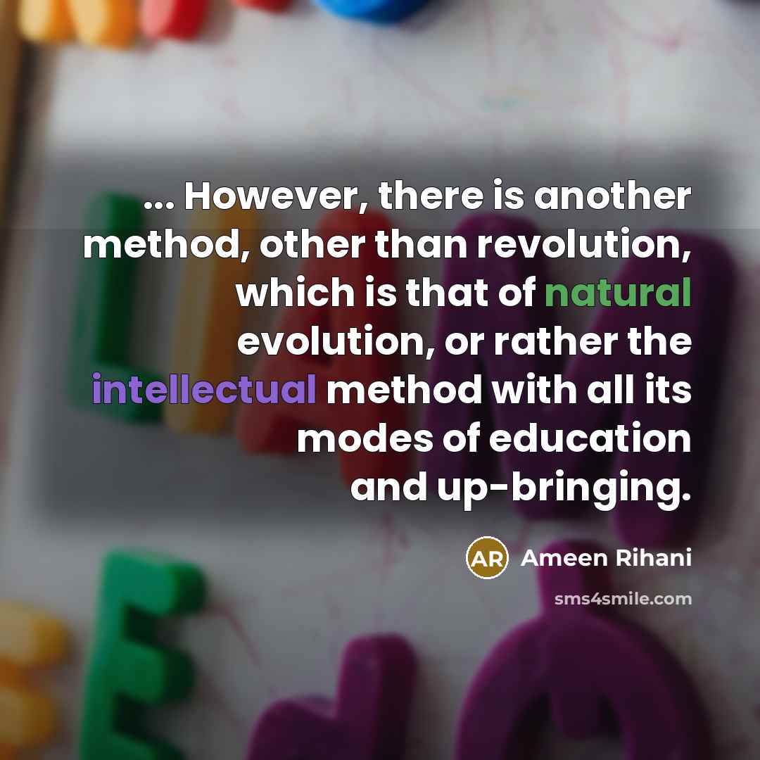 “... However, there is another method, other than revolution, which is that of natural evolution, or rather the intellectual method with all its modes of education and up-bringing.” quote by Ameen Rihani