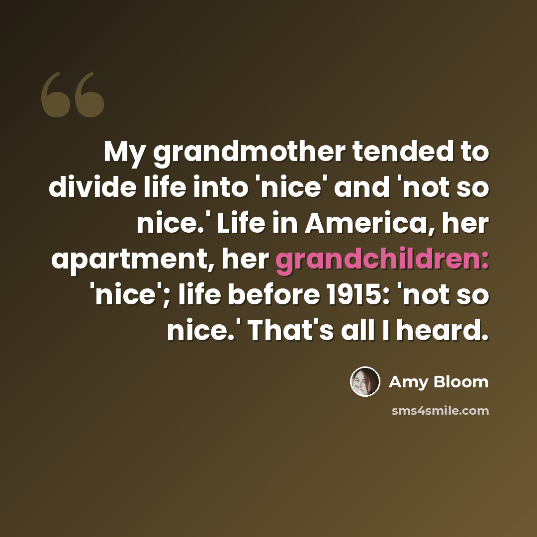“My grandmother tended to divide life into 'nice' and 'not so nice.' Life in America, her apartment, her grandchildren: 'nice'; life before 1915: 'not so nice.' That's all I heard.” quote by Amy Bloom