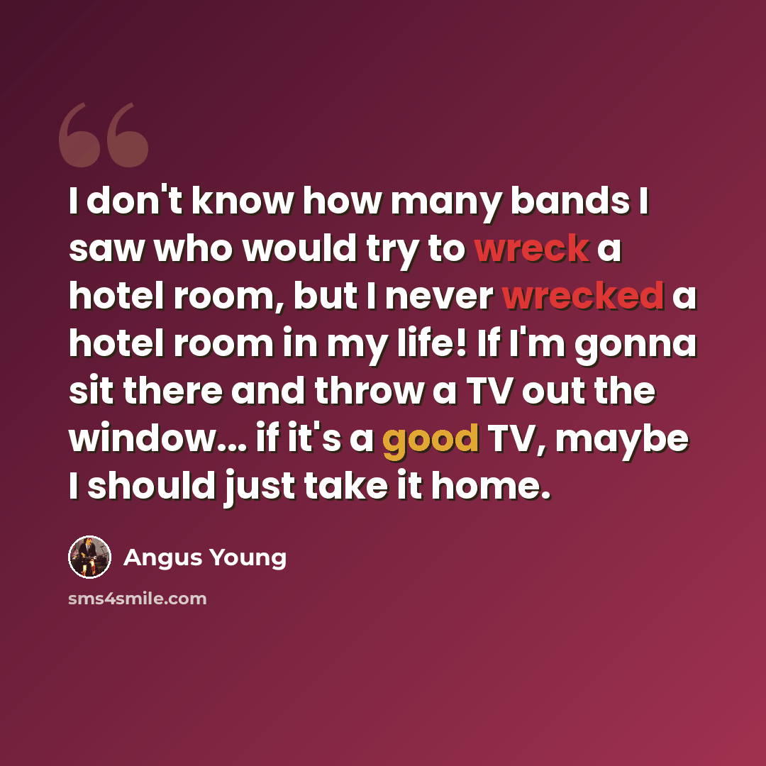 “I don't know how many bands I saw who would try to wreck a hotel room, but I never wrecked a hotel room in my life! If I'm gonna sit there and throw a TV out the window... if it's a good TV, maybe I should just take it home.” quote by Angus Young