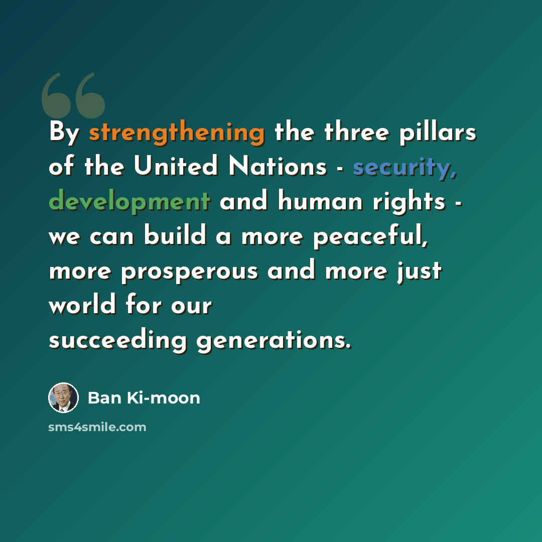 “By strengthening the three pillars of the United Nations - security, development and human rights - we can build a more peaceful, more prosperous and more just world for our succeeding generations.” quote by Ban Ki-moon