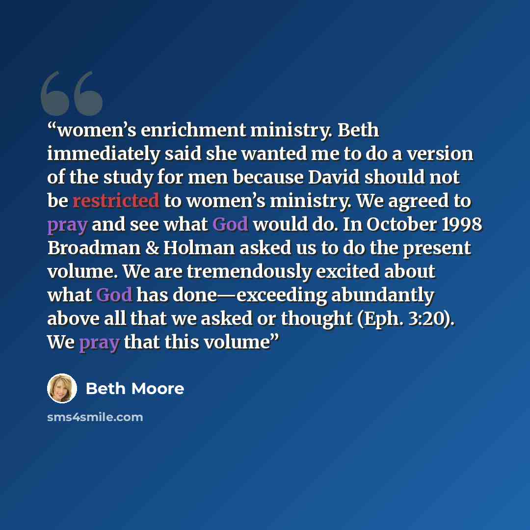 “women’s enrichment ministry. Beth immediately said she wanted me to do a version of the study for men because David should not be restricted to women’s ministry. We agreed to pray and see what God would do. In October 1998 Broadman & Holman asked us to do the present volume. We are tremendously…” quote by Beth Moore