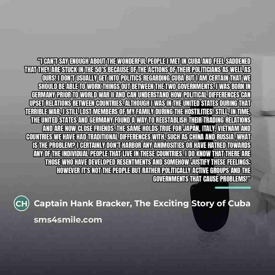 “I can’t say enough about the wonderful people I met in Cuba and feel saddened that they are stuck in the 50’s because of the actions of their politicians as well as ours! I don’t usually get into politics regarding Cuba but I am certain that we should be able to work things out between the two…” quote by Captain Hank Bracker, The Exciting Story of Cuba