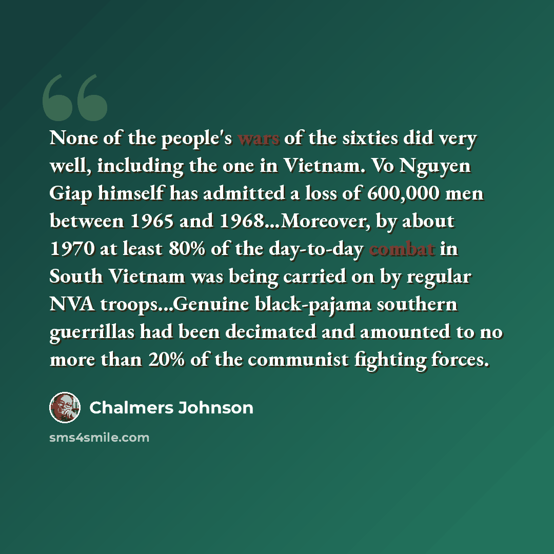 “None of the people's wars of the sixties did very well, including the one in Vietnam. Vo Nguyen Giap himself has admitted a loss of 600,000 men between 1965 and 1968...Moreover, by about 1970 at least 80% of the day-to-day combat in South Vietnam was being carried on by regular NVA…” quote by Chalmers Johnson