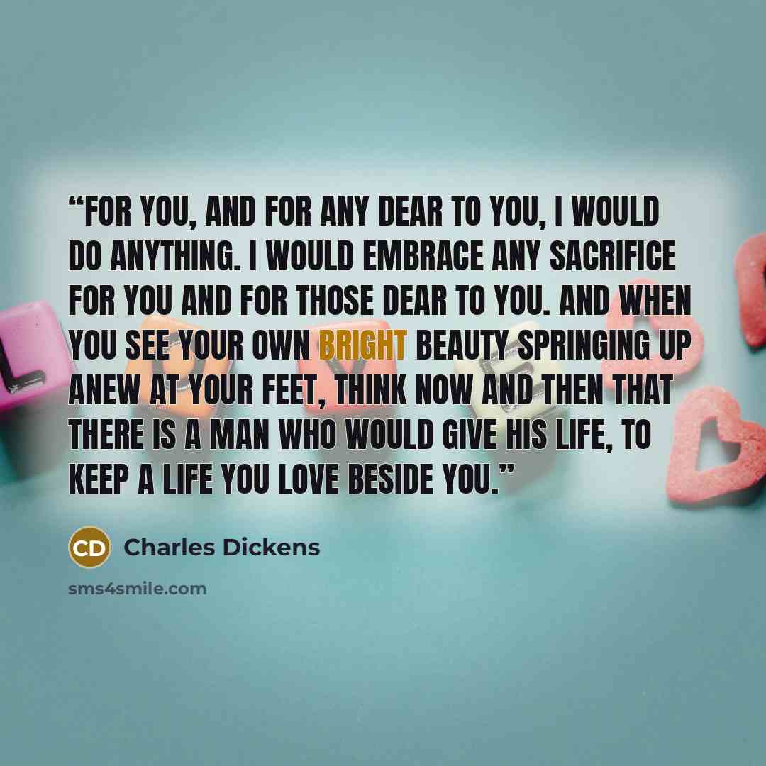 “For you, and for any dear to you, I would do anything. I would embrace any sacrifice for you and for those dear to you. And when you see your own bright beauty springing up anew at your feet, think now and then that there is a man who would give his life, to keep a life you love beside you.” quote by Charles Dickens
