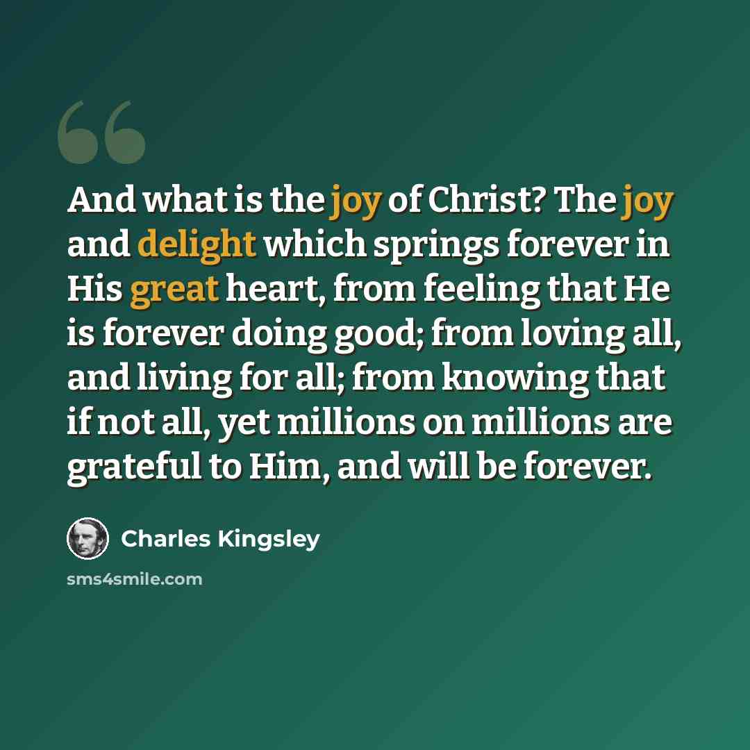 “And what is the joy of Christ? The joy and delight which springs forever in His great heart, from feeling that He is forever doing good; from loving all, and living for all; from knowing that if not all, yet millions on millions are grateful to Him, and will be forever.” quote by Charles Kingsley
