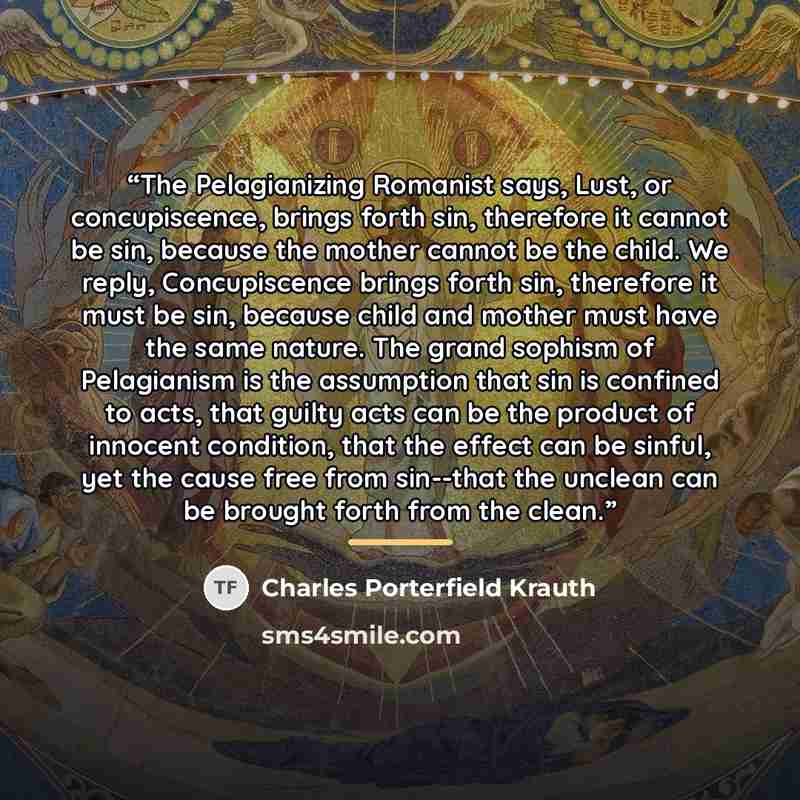 “The Pelagianizing Romanist says, Lust, or concupiscence, brings forth sin, therefore it cannot be sin, because the mother cannot be the child. We reply, Concupiscence brings forth sin, therefore it must be sin, because child and mother must have the same nature. The grand sophism of Pelagianism is…” quote by Charles Porterfield Krauth