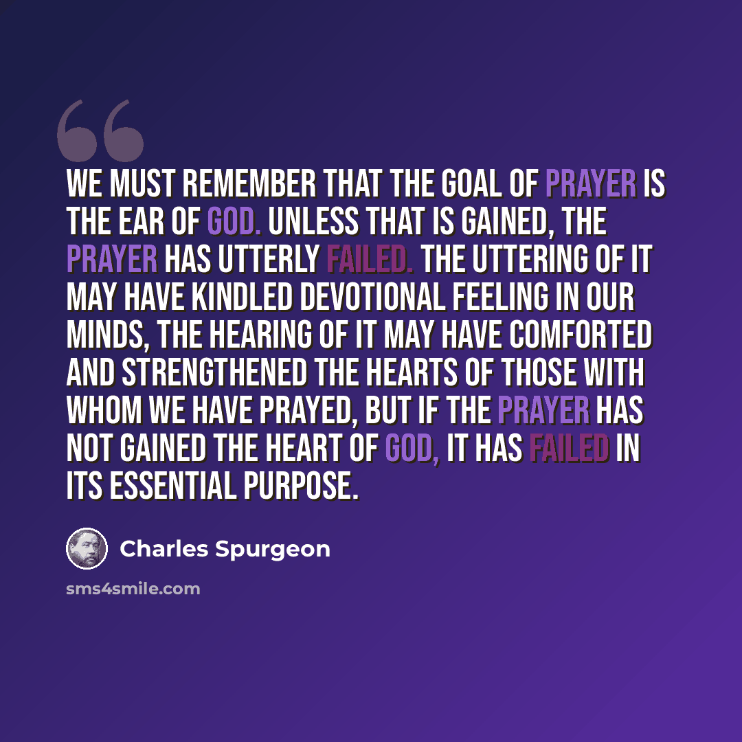 “We must remember that the GOAL of prayer is the ear of God. Unless that is gained, the prayer has utterly failed. The uttering of it may have kindled devotional feeling in our minds, the hearing of it may have comforted and strengthened the hearts of those with whom we have prayed, but if the…” quote by Charles Spurgeon